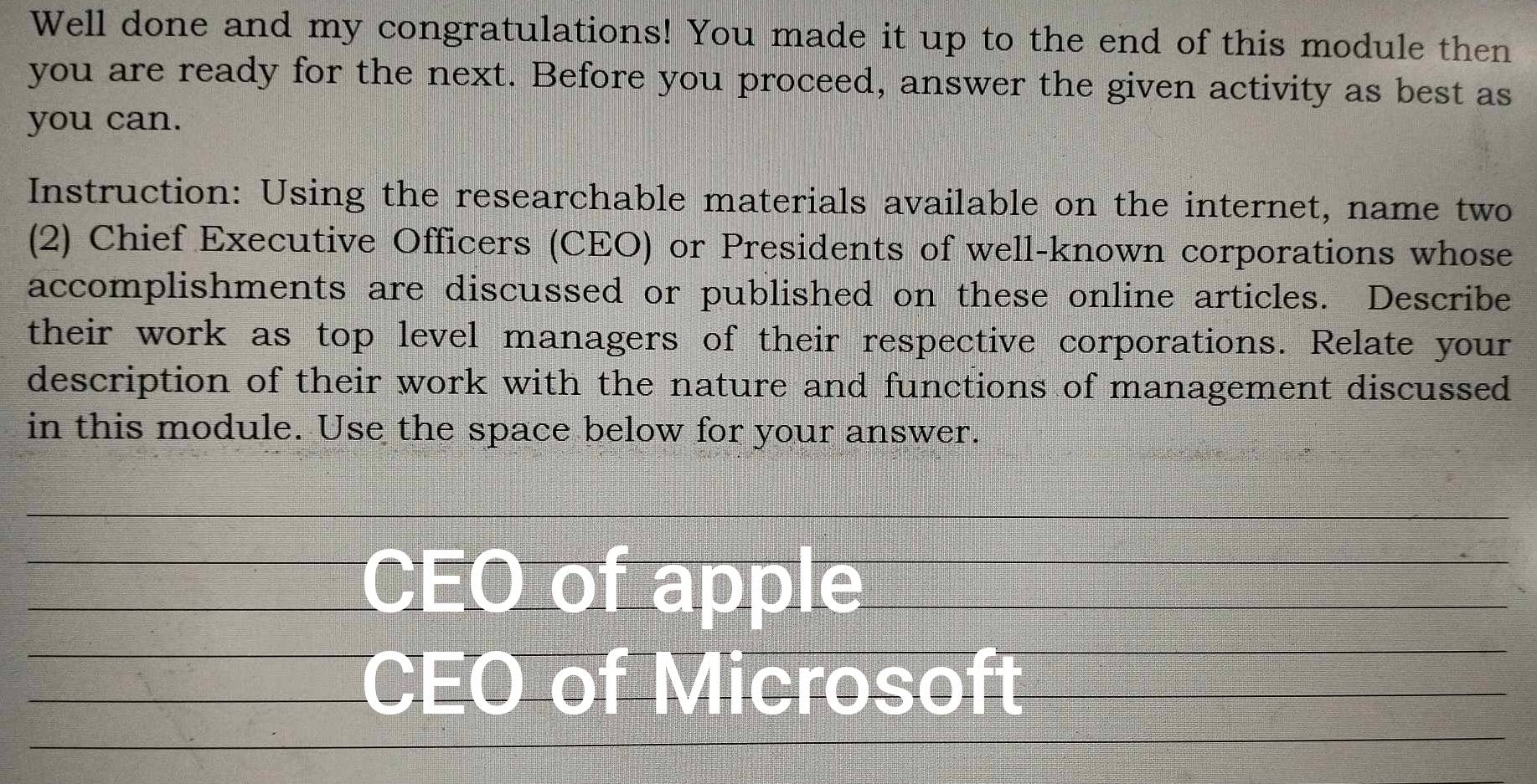 Well done and my congratulations! You made it up to the end of this module then 
you are ready for the next. Before you proceed, answer the given activity as best as 
you can. 
Instruction: Using the researchable materials available on the internet, name two 
(2) Chief Executive Officers (CEO) or Presidents of well-known corporations whose 
accomplishments are discussed or published on these online articles. Describe 
their work as top level managers of their respective corporations. Relate your 
description of their work with the nature and functions of management discussed 
in this module. Use the space below for your answer. 
_ 
_ 
_ 
_CEO of apple__ 
_ 
_CEO of Microsoft_ 
_ 
_ 
_