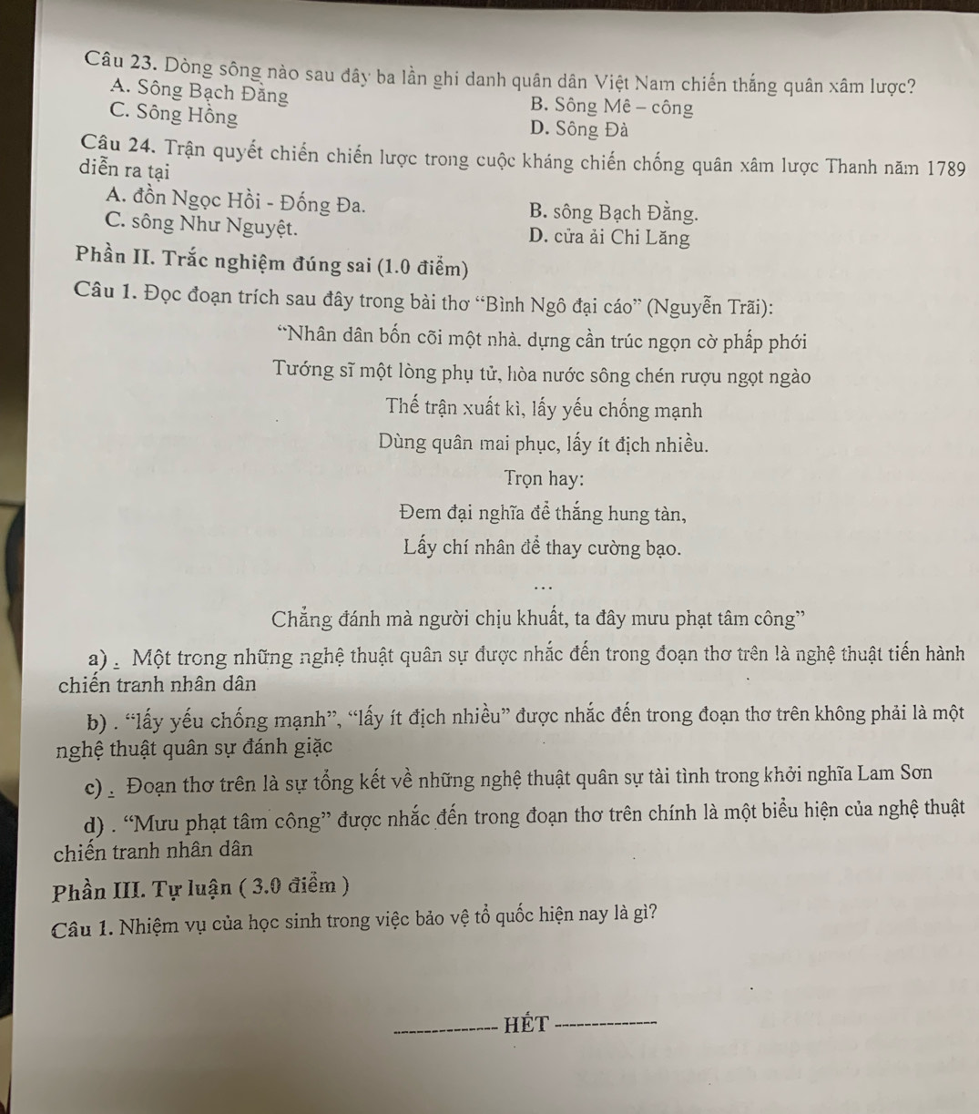 Dòng sông nào sau đây ba lần ghi danh quân dân Việt Nam chiến thắng quân xâm lược?
A. Sông Bạch Đăng B. Sông Mê - công
C. Sông Hồng
D. Sông Đà
Câu 24. Trận quyết chiến chiến lược trong cuộc kháng chiến chống quân xâm lược Thanh năm 1789
diễn ra tại
A. đồn Ngọc Hồi - Đống Đa. B. sông Bạch Đằng.
C. sông Như Nguyệt. D. cửa ải Chi Lăng
Phần II. Trắc nghiệm đúng sai (1.0 điểm)
Câu 1. Đọc đoạn trích sau đây trong bài thơ “Bình Ngô đại cáo” (Nguyễn Trãi):
*Nhân dân bốn cõi một nhà. dựng cần trúc ngọn cờ phấp phới
Tướng sĩ một lòng phụ tử, hòa nước sông chén rượu ngọt ngào
Thế trận xuất kì, lấy yếu chống mạnh
Dùng quân mai phục, lấy ít địch nhiều.
Trọn hay:
Đem đại nghĩa để thắng hung tàn,
Lấy chí nhân để thay cường bạo.
Chẳng đánh mà người chịu khuất, ta đây mưu phạt tâm công''
a)   Một trong những nghệ thuật quân sự được nhắc đến trong đoạn thơ trên là nghệ thuật tiến hành
chiến tranh nhân dân
b) . “lấy yếu chống mạnh”, “lấy ít địch nhiều” được nhắc đến trong đoạn thơ trên không phải là một
nghệ thuật quân sự đánh giặc
c) : Đoạn thơ trên là sự tổng kết về những nghệ thuật quân sự tài tình trong khởi nghĩa Lam Sơn
d) . “Mưu phạt tâm công” được nhắc đến trong đoạn thơ trên chính là một biểu hiện của nghệ thuật
chiến tranh nhân dân
Phần III. Tự luận ( 3.0 điểm )
Câu 1. Nhiệm vụ của học sinh trong việc bảo vệ tổ quốc hiện nay là gì?
_HÉT_