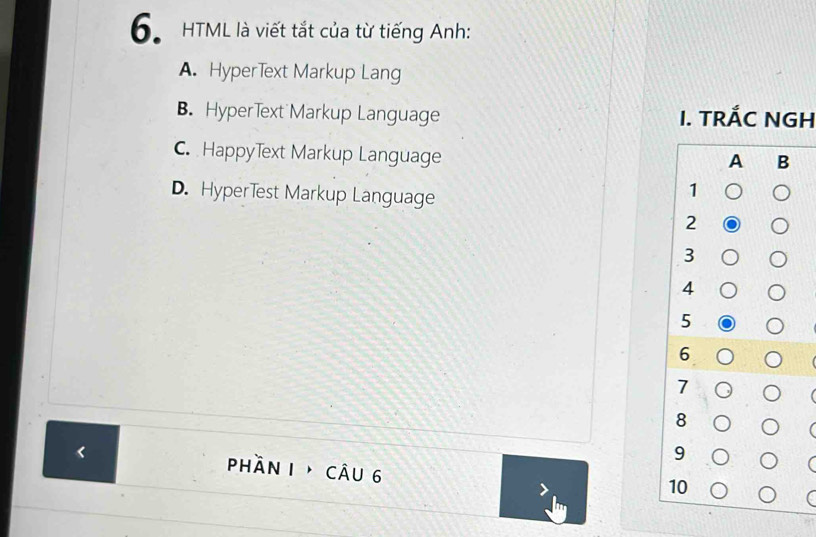 HTML là viết tắt của từ tiếng Anh:
A. HyperText Markup Lang
B. HyperText Markup Language I. TRÁC NGH
C. HappyText Markup Language
D. Hyperlest Markup Language
<
phần 1 câu 6