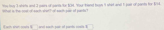 You buy 3 shirts and 2 pairs of pants for $34. Your friend buys 1 shirt and 1 pair of pants for $14. 
What is the cost of each shirt? of each pair of pants? 
Each shirt costs S□ and each pair of pants costs $ □