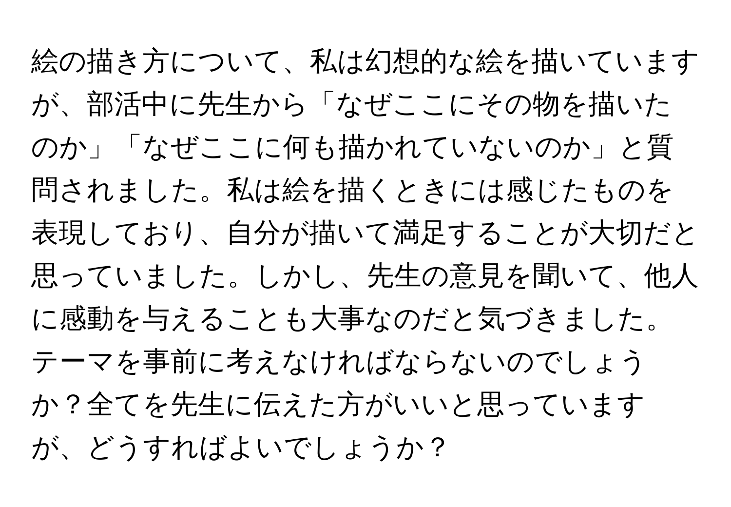 絵の描き方について、私は幻想的な絵を描いていますが、部活中に先生から「なぜここにその物を描いたのか」「なぜここに何も描かれていないのか」と質問されました。私は絵を描くときには感じたものを表現しており、自分が描いて満足することが大切だと思っていました。しかし、先生の意見を聞いて、他人に感動を与えることも大事なのだと気づきました。テーマを事前に考えなければならないのでしょうか？全てを先生に伝えた方がいいと思っていますが、どうすればよいでしょうか？