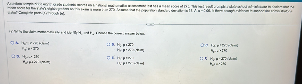 A random sample of 83 eighth grade students' scores on a national mathematics assessment test has a mean score of 275. This test result prompts a state school administrator to declare that the
mean score for the state's eighth graders on this exam is more than 270. Assume that the population standard deviation is 38. A talpha =0.06 , is there enough evidence to support the administrator's
claim? Complete parts (a) through (e).
(a) Write the claim mathematically and identify H_0 and H_a. Choose the correct answer below.
A. H_0:mu ≥ 270 (claim) H_0:mu ≤ 270
B.
C. H_0:mu ≤ 270 (claim)
H_a:mu <270</tex>
H_a:mu >270(claim)
H_a:mu >270
D. H_0:mu <270</tex> (claim)
E. H_0:mu =270 F. H_0:mu =270
H_a:mu ≥ 270 (claim)
H_a:mu >270 (claim
H_a:mu >270