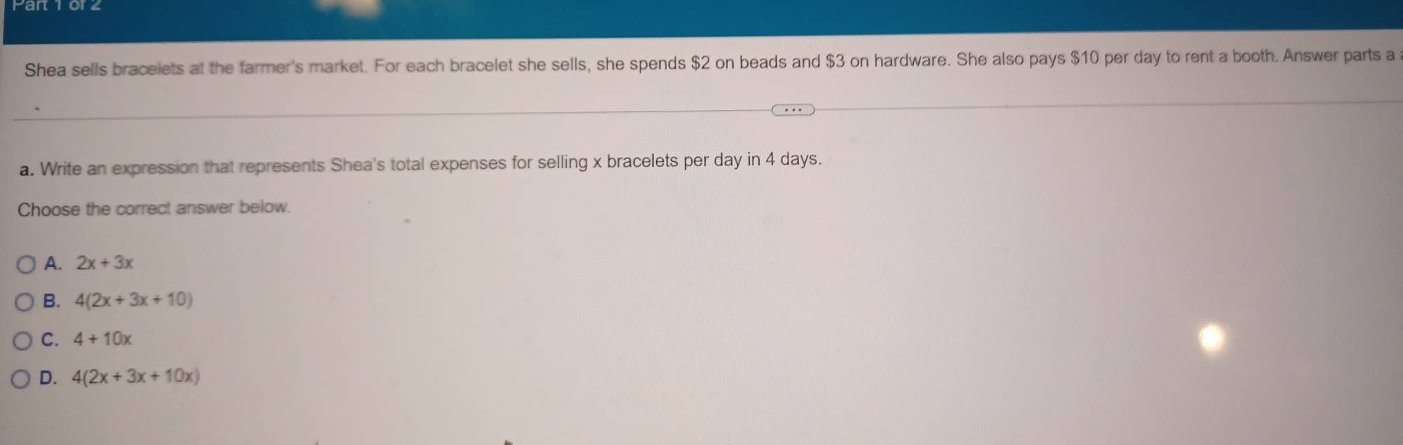 Shea sells bracelets at the farmer's market. For each bracelet she sells, she spends $2 on beads and $3 on hardware. She also pays $10 per day to rent a booth. Answer parts a
a. Write an expression that represents Shea's total expenses for selling x bracelets per day in 4 days.
Choose the correct answer below.
A. 2x+3x
B. 4(2x+3x+10)
C. 4+10x
D. 4(2x+3x+10x)