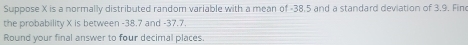 Suppose X is a normally distributed random variable with a mean of -38.5 and a standard deviation of 3.9. Fin 
the probability X is between -38.7 and -37.7. 
Round your final answer to four decimal places.