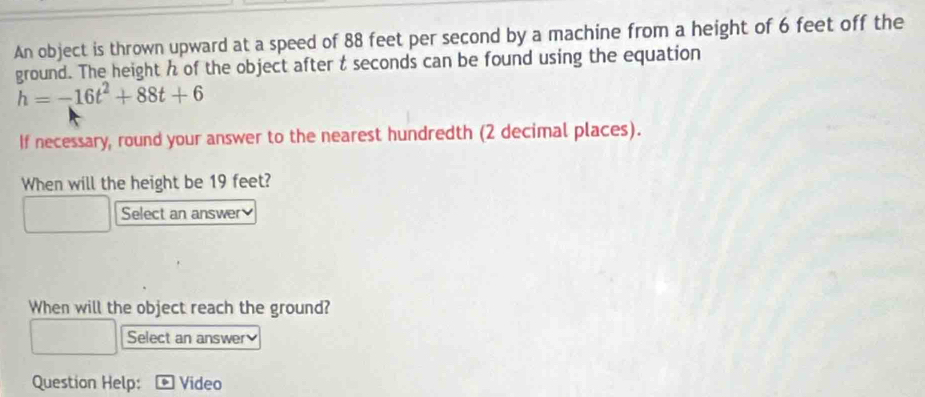 An object is thrown upward at a speed of 88 feet per second by a machine from a height of 6 feet off the 
ground. The height h of the object after t seconds can be found using the equation
h=-16t^2+88t+6
If necessary, round your answer to the nearest hundredth (2 decimal places). 
When will the height be 19 feet? 
Select an answer 
When will the object reach the ground? 
Select an answer 
Question Help: Video