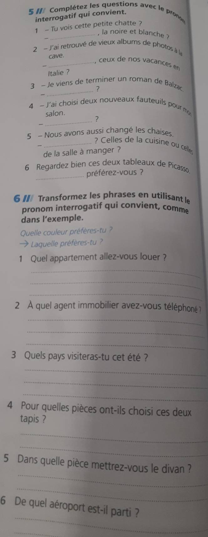 Complétez les questions avec le pronon 
interrogatif qui convient. 
1 - Tu vois cette petite chatte ? 
_, la noire et blanche ? 
2 - J'ai retrouvé de vieux albums de photos à la 
cave. 
_ ceux de nos vacances en 
Italie ? 
3 - Je viens de terminer un roman de Balzac 
_？ 
4 - J'ai choisi deux nouveaux fauteuils pour mo 
salon. 
2 
— 
_ 
5 ~ Nous avons aussi changé les chaises. 
_? Celles de la cuisine ou celle 
de la salle à manger ? 
6 Regardez bien ces deux tableaux de Picasso. 
_préférez-vous ? 
6I Transformez les phrases en utilisant le 
pronom interrogatif qui convient, comme 
dans l’exemple. 
Quelle couleur préfères-tu ? 
* Laquelle préfères-tu ? 
1 Quel appartement allez-vous louer ? 
_ 
_ 
_ 
2 À quel agent immobilier avez-vous téléphoné ? 
_ 
_ 
_ 
3 Quels pays visiteras-tu cet été ? 
_ 
_ 
_ 
4 Pour quelles pièces ont-ils choisi ces deux 
tapis ? 
_ 
_ 
_ 
5 Dans quelle pièce mettrez-vous le divan ? 
_ 
_ 
6 De quel aéroport est-il parti ? 
_