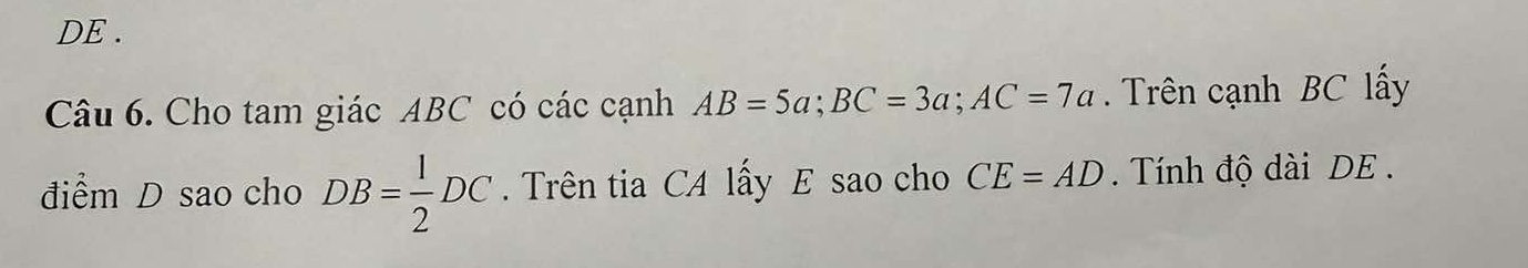 DE . 
Câu 6. Cho tam giác ABC có các cạnh AB=5a; BC=3a; AC=7a. Trên cạnh BC lấy 
điểm D sao cho DB= 1/2 DC. Trên tia CA lấy E sao cho CE=AD. Tính độ dài DE.