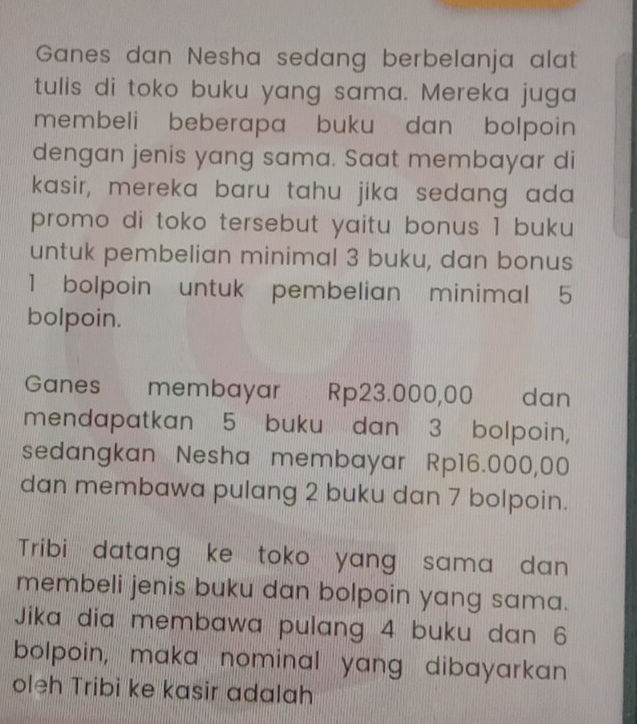 Ganes dan Nesha sedang berbelanja alat 
tulis di toko buku yang sama. Mereka juga 
membeli beberapa buku dan bolpoin 
dengan jenis yang sama. Saat membayar di 
kasir, mereka baru tahu jika sedang ada 
promo di toko tersebut yaitu bonus 1 buku 
untuk pembelian minimal 3 buku, dan bonus
1 bolpoin untuk pembelian minimal 5
bolpoin. 
Ganes €£ membayar Rp23.000,00 dan 
mendapatkan 5 buku dan 3 bolpoin, 
sedangkan Nesha membayar Rp16.000,00
dan membawa pulang 2 buku dan 7 bolpoin. 
Tribi datang ke toko yang sama dan 
membeli jenis buku dan bolpoin yang sama. 
Jika dia membawa pulang 4 buku dan 6
bolpoin, maka nominal yang dibayarkan 
oleh Tribi ke kasir adalah