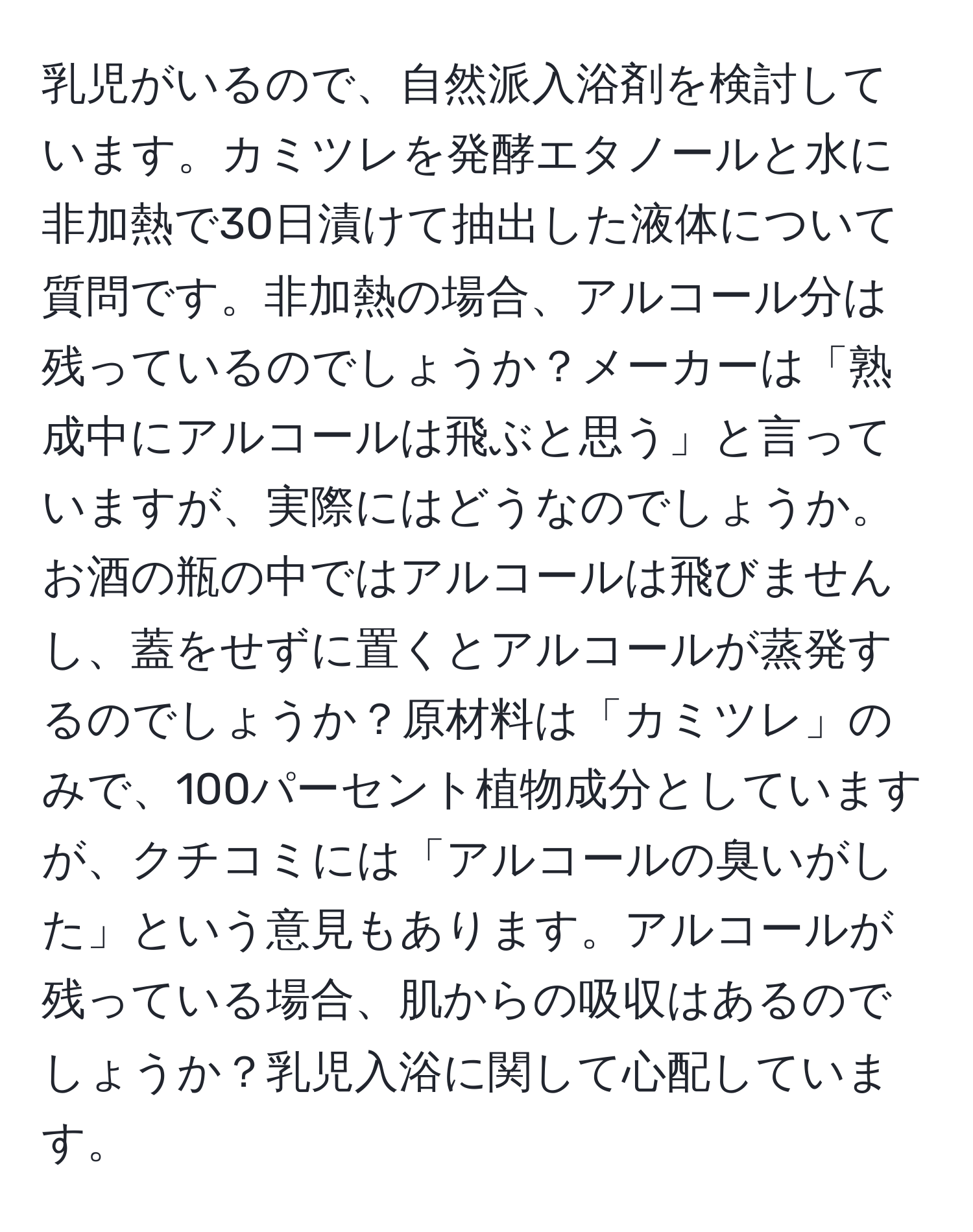 乳児がいるので、自然派入浴剤を検討しています。カミツレを発酵エタノールと水に非加熱で30日漬けて抽出した液体について質問です。非加熱の場合、アルコール分は残っているのでしょうか？メーカーは「熟成中にアルコールは飛ぶと思う」と言っていますが、実際にはどうなのでしょうか。お酒の瓶の中ではアルコールは飛びませんし、蓋をせずに置くとアルコールが蒸発するのでしょうか？原材料は「カミツレ」のみで、100パーセント植物成分としていますが、クチコミには「アルコールの臭いがした」という意見もあります。アルコールが残っている場合、肌からの吸収はあるのでしょうか？乳児入浴に関して心配しています。