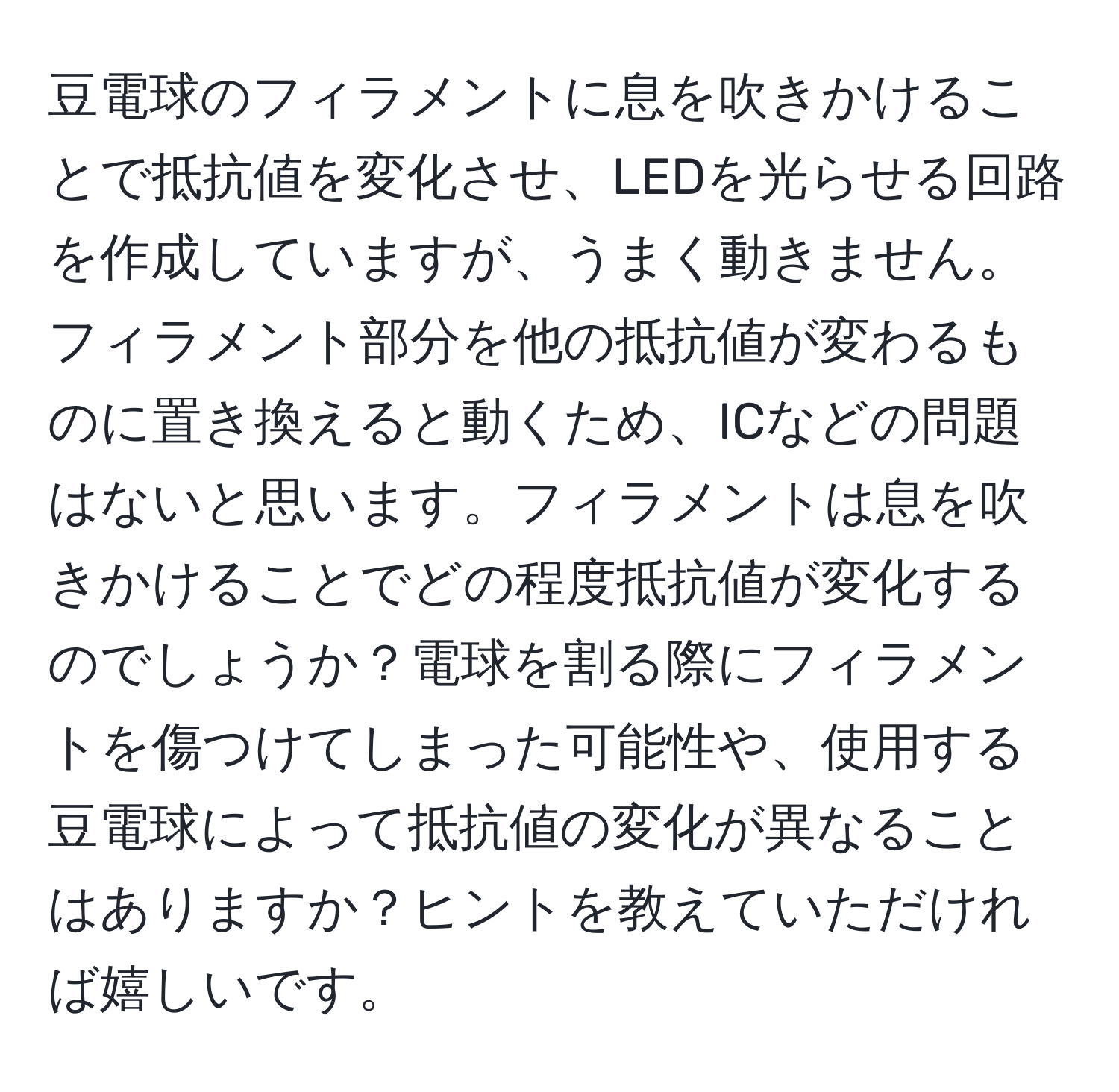 豆電球のフィラメントに息を吹きかけることで抵抗値を変化させ、LEDを光らせる回路を作成していますが、うまく動きません。フィラメント部分を他の抵抗値が変わるものに置き換えると動くため、ICなどの問題はないと思います。フィラメントは息を吹きかけることでどの程度抵抗値が変化するのでしょうか？電球を割る際にフィラメントを傷つけてしまった可能性や、使用する豆電球によって抵抗値の変化が異なることはありますか？ヒントを教えていただければ嬉しいです。