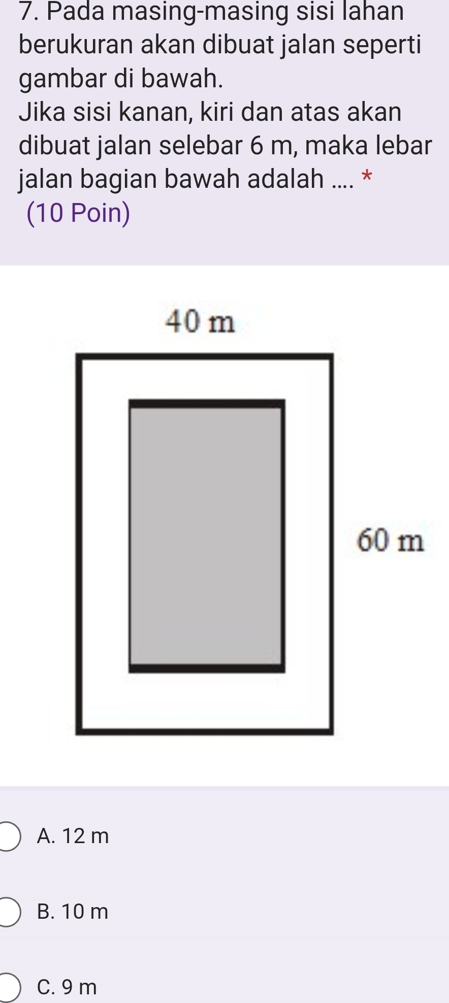 Pada masing-masing sisi lahan
berukuran akan dibuat jalan seperti
gambar di bawah.
Jika sisi kanan, kiri dan atas akan
dibuat jalan selebar 6 m, maka lebar
jalan bagian bawah adalah .... *
(10 Poin)
A. 12 m
B. 10 m
C. 9 m