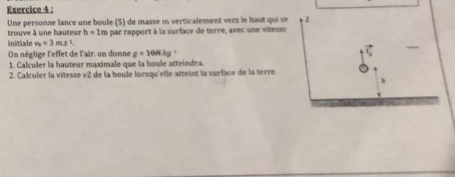 Une personne lance une boule (S) de masse m verticalement vers le haut qui se z 
trouve à une hauteur h=1m par rapport à la surface de terre, avec une vitesse 
initiale v_0=3m.s^1. 
On néglige l'effet de l'air, on donne g=10N· kg
1. Calculer la hauteur maximale que la boule atteindra. 
2. Calculer la vitesse v2 de la boule lorsqu'elle atteint la surface de la terre.