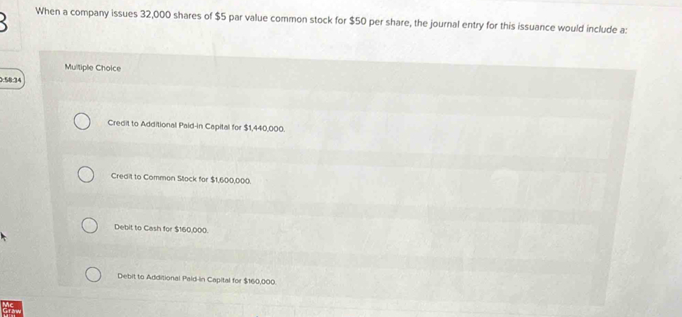 When a company issues 32,000 shares of $5 par value common stock for $50 per share, the journal entry for this issuance would include a:
Multiple Choice
0:58:34
Credit to Additional Paid-in Capital for $1,440,000.
Credit to Common Stock for $1,600,000.
Debit to Cash for $160,000.
Debit to Additional Paid-in Capital for $160,000.