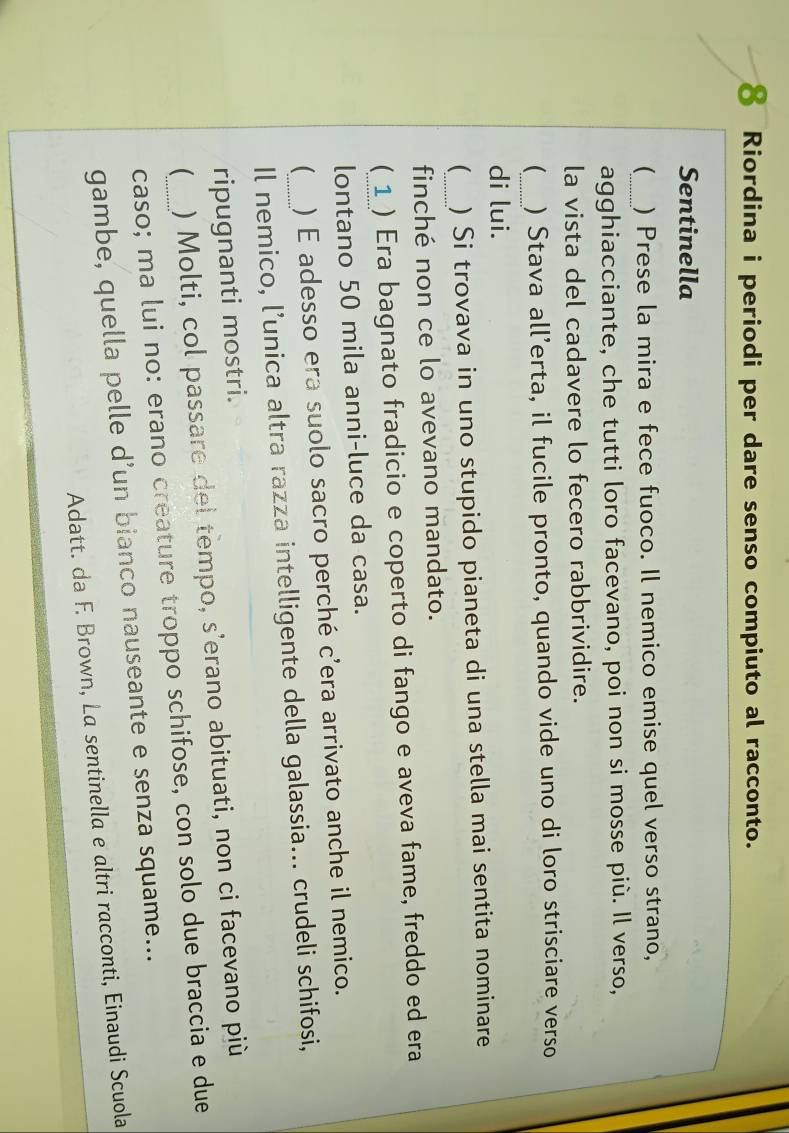 Riordina i periodi per dare senso compiuto al racconto. 
Sentinella 
(_ ) Prese la mira e fece fuoco. Il nemico emise quel verso strano, 
agghiacciante, che tutti loro facevano, poi non si mosse più. Il verso, 
la vista del cadavere lo fecero rabbrividire. 
_ 
 ) Stava all’erta, il fucile pronto, quando vide uno di loro strisciare verso 
di lui. 
_ ) Si trovava in uno stupido pianeta di una stella mai sentita nominare 
finché non ce lo avevano mandato. 
( ) Era bagnato fradicio e coperto di fango e aveva fame, freddo ed era 
lontano 50 mila anni-luce da casa. 
 ) É adesso era suolo sacro perché c’era arrivato anche il nemico. 
Il nemico, l’unica altra razza intelligente della galassia... crudeli schifosi, 
ripugnanti mostri. 
_ ) Molti, col passare del tempo, s’erano abituati, non ci facevano più 
caso; ma lui no: erano creature troppo schifose, con solo due braccia e due 
gambe, quella pelle d’un bianco nauseante e senza squame... 
Adatt. da F. Brown, La sentinella e altri racconti, Einaudi Scuola