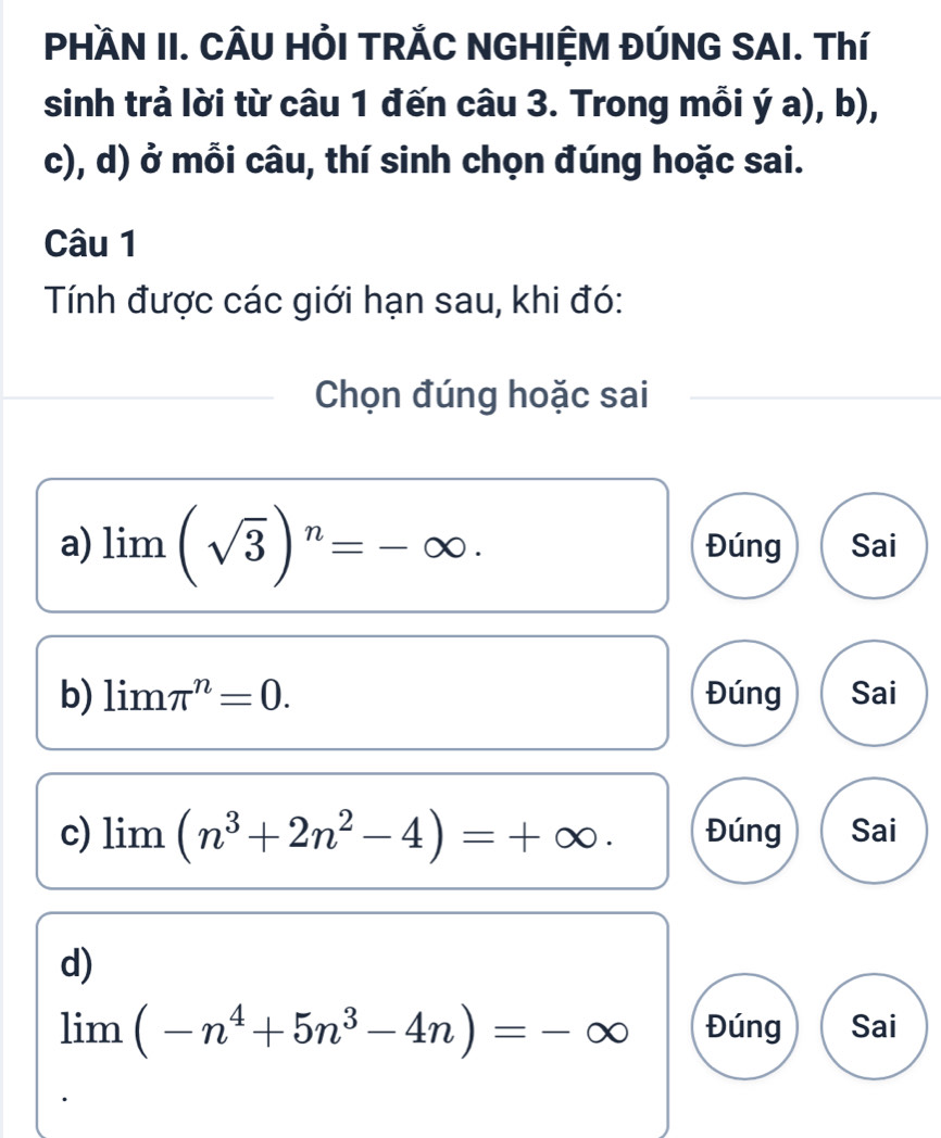 PHAN II. CÂU HỏI TRẢC NGHIỆM ĐÚNG SAI. Thí 
sinh trả lời từ câu 1 đến câu 3. Trong mỗi ý a), b), 
c), d) ở mỗi câu, thí sinh chọn đúng hoặc sai. 
Câu 1 
Tính được các giới hạn sau, khi đó: 
Chọn đúng hoặc sai 
a) limlimits (sqrt(3))^n=-∈fty. Đúng Sai 
b) limlimits π^n=0. Đúng Sai 
c) limlimits (n^3+2n^2-4)=+∈fty. Đúng Sai 
d)
limlimits (-n^4+5n^3-4n)=-∈fty Đúng Sai