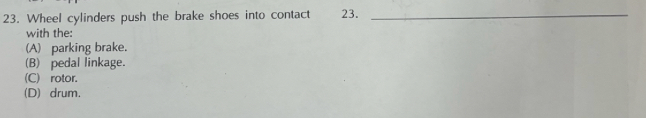 Wheel cylinders push the brake shoes into contact 23._
with the:
(A) parking brake.
(B) pedal linkage.
(C) rotor.
(D) drum.