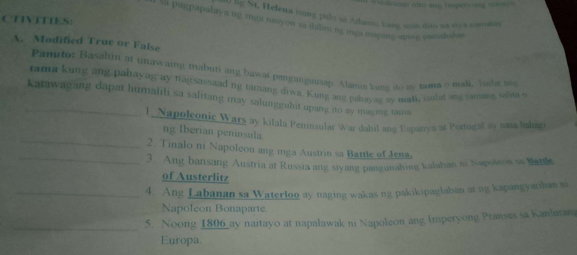 wimakasan nito ang Imperyong tinayo 
t, Helena isang pulo sa Atlantic kung saan dito na siyà namatay 
CTIVITIES: 
, sa pagpapalaya ng mga nasyon sa ilalim ng mga mapang-aping pamahalan 
A. Modified True or False 
Panuto: Basahin at unawaing mabuti ang bawat pangunguusap. Alamin kung ito ay tama o mali, Isulat ang 
tama kung ang pabayag ay nagsassaad ng tamang diwa. Kung ang pahayag ay mali, isulat ang tamang salita e 
_katawagang dapat humalili sa salitang may salungguhit upang ito ay maging tama. 
1. Napoleonic Wars ay kilala Peninsular War dahil ang Espanya at Portugal ay nasa bahagi 
_ 
ng Iberian peninsula. 
_ 
2. Tinalo ni Napoleon ang mga Austrin sa Battle of Jena. 
3. Ang bansang Austria at Russia ang siyang pangunahing kalaban ni Napoleon sa Battl 
of Austerlitz 
_4. Ang Labanan sa Waterloo ay naging wakas ng pakikipaglaban at ng kapangyarihan n 
Napoleon Bonaparte. 
_5. Noong 1806 ay naitayo at napalawak ni Napoleon ang Imperyong Pranses sa Kanluran 
Europa.