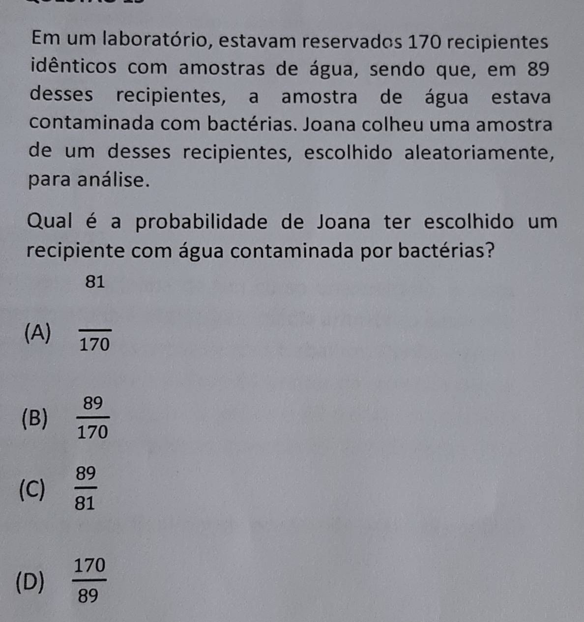 Em um laboratório, estavam reservados 170 recipientes
idênticos com amostras de água, sendo que, em 89
desses recipientes, a amostra de água estava
contaminada com bactérias. Joana colheu uma amostra
de um desses recipientes, escolhido aleatoriamente,
para análise.
Qual é a probabilidade de Joana ter escolhido um
recipiente com água contaminada por bactérias?
81
(A) overline 170
(B)  89/170 
(C)  89/81 
(D)  170/89 