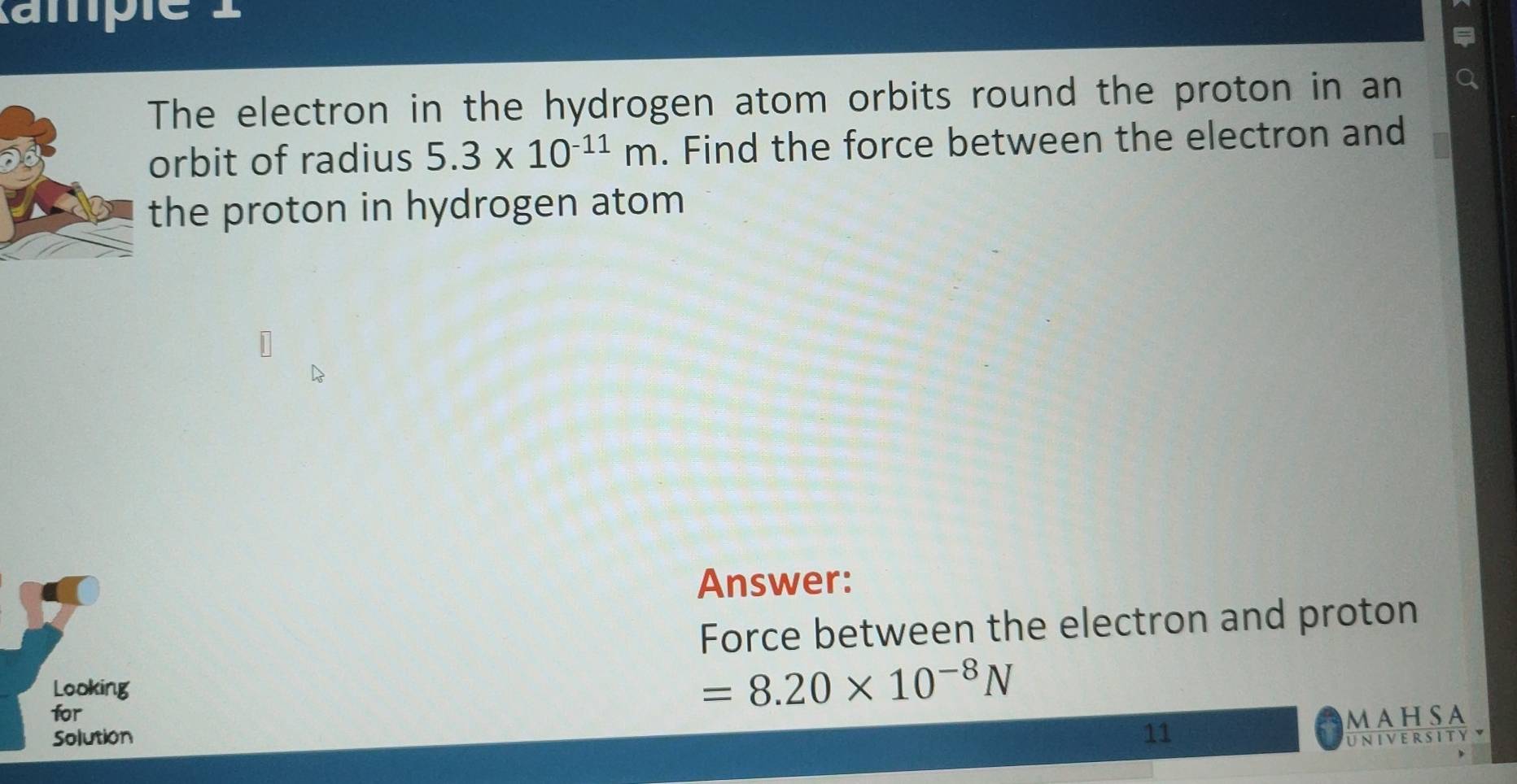 ampie 
The electron in the hydrogen atom orbits round the proton in an 
orbit of radius 5.3* 10^(-11)m. Find the force between the electron and 
the proton in hydrogen atom 
Answer: 
Force between the electron and proton 
Looking 
for
=8.20* 10^(-8)N
MAHSA 
Solution 11 UNIVERSITYY