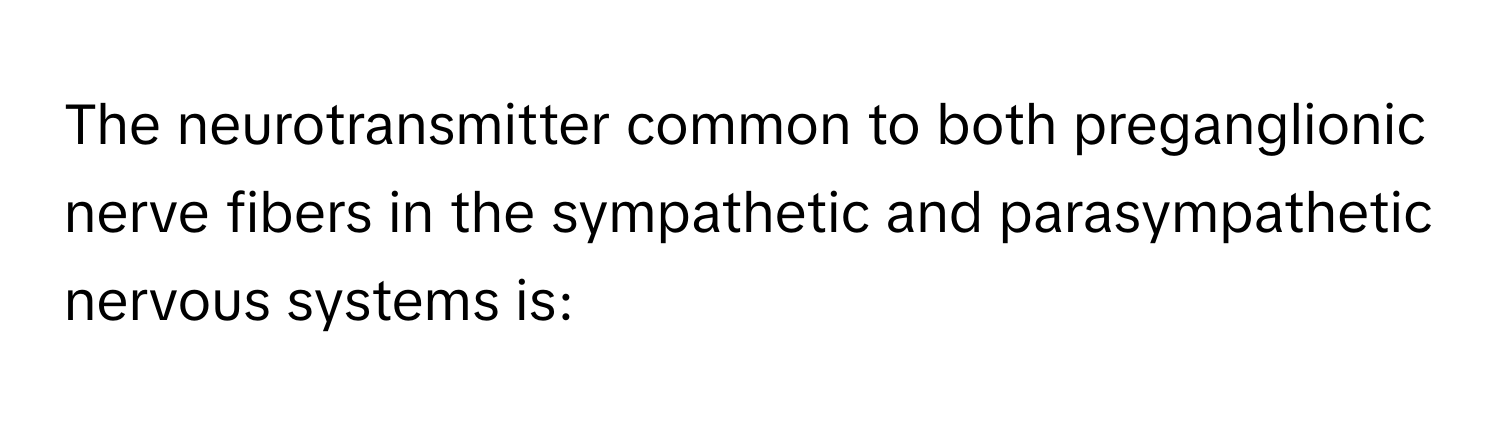 The neurotransmitter common to both preganglionic nerve fibers in the sympathetic and parasympathetic nervous systems is: