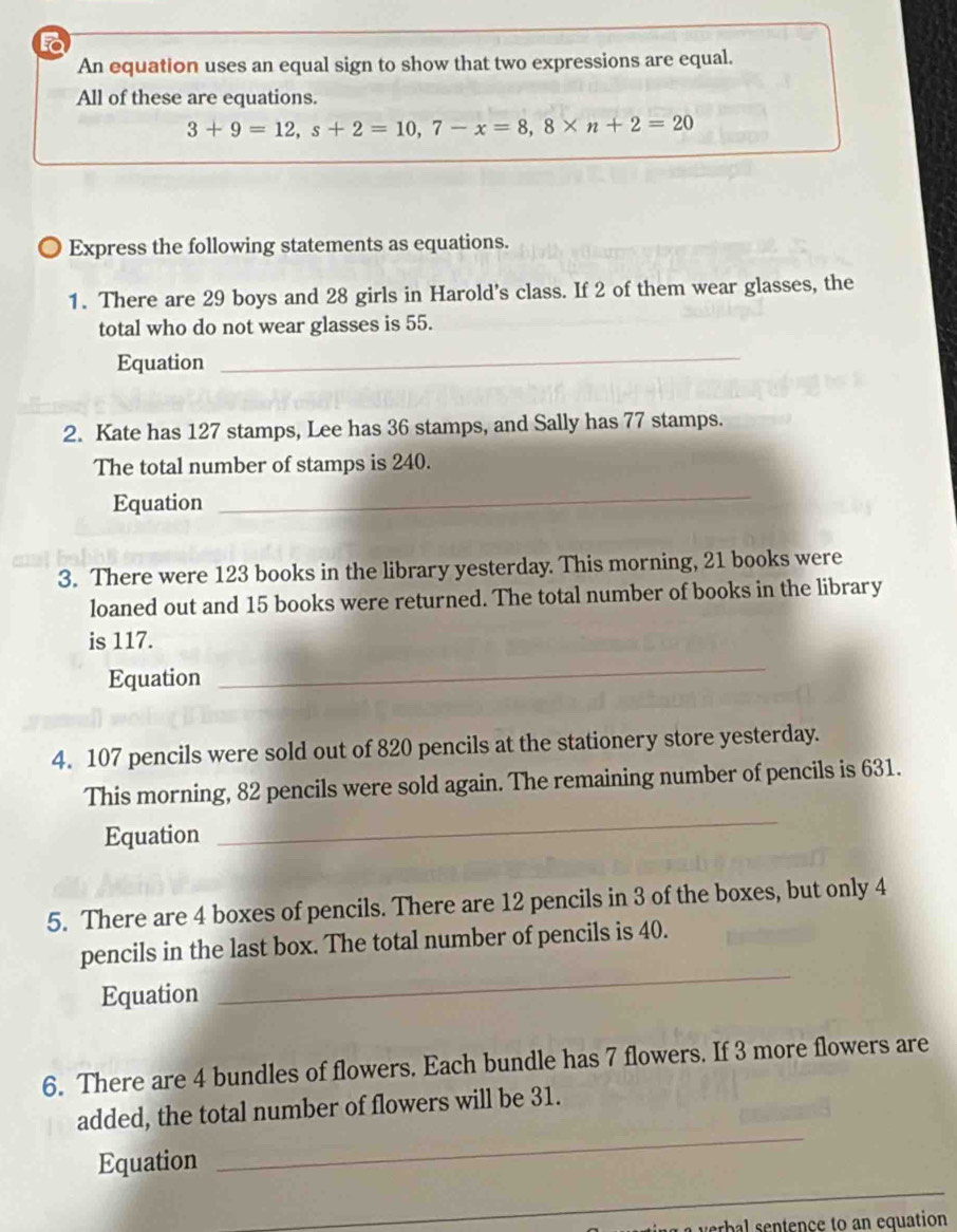 An equation uses an equal sign to show that two expressions are equal. 
All of these are equations.
3+9=12, s+2=10, 7-x=8, 8* n+2=20
〇 Express the following statements as equations. 
1. There are 29 boys and 28 girls in Harold's class. If 2 of them wear glasses, the 
total who do not wear glasses is 55. 
Equation 
_ 
2. Kate has 127 stamps, Lee has 36 stamps, and Sally has 77 stamps. 
The total number of stamps is 240. 
Equation 
_ 
3. There were 123 books in the library yesterday. This morning, 21 books were 
loaned out and 15 books were returned. The total number of books in the library 
is 117. 
Equation 
_ 
4. 107 pencils were sold out of 820 pencils at the stationery store yesterday. 
_ 
This morning, 82 pencils were sold again. The remaining number of pencils is 631. 
Equation 
5. There are 4 boxes of pencils. There are 12 pencils in 3 of the boxes, but only 4
pencils in the last box. The total number of pencils is 40. 
Equation 
_ 
6. There are 4 bundles of flowers. Each bundle has 7 flowers. If 3 more flowers are 
added, the total number of flowers will be 31. 
Equation 
_ 
_ 
ence to an equation