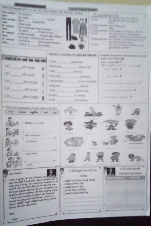 Songeete de deoge nd lepc===      
Shs andmar ,  s i haly y ? 
and we       P e d              i     f  so bo 
Shey csta  s e sare _Fom      p         
Seman Siaw an ta
Ao ção grsta  ug n
5N codstuer
= 
Sineur Ot. Try thane unes . They is chong and _ Way enttant  T ook of tio ne. to you lac c i 
Se tagoa
Sh soalstiont + 151 nạ thứ shur
Somsa I tom you thoad_ the gren wec 't wk you ! Noe certons é am                      o d sh    t t e     
Paie raght And lume you got and cage?
S suistent  Ve stract an But on on get cams thck
F  atos c 
Gome 'x varry  (_ _the red saber _ K ou, is  e  rorg nis er hal hamn  go 
 
_
canos i comento with hee got i has wot.   plate de epuran and des aea ta te
. Comlen with : sea - small - hear - toock tite _mk     es for a t lor g 
aly /  α m w     
i car _with my eyes. 2. The hare _q   ta gọta nce 1    ao  sn  he 
1w8 _roher folys.
i can_ with my ear. 4. Cür đo5_
ì y o  i s pet 
i can_ with my hands. S. My lorather _a ren corguter    Mr an Mrs Ta goe) a ro   
6 he con _Biy tas
I can_ with my nose. 7 B_
A yoe saer (  a  s amp we   
i can_ xith my longue. :Mcm _a came 5 ter house i a gande d
9 we_ big sallsons.
Write the commands. es the verte in the hos
run touch
_
!  Drink your wilk
_3
_
_
_
the compater 
_1
_
the fosn.
_
_
4
_
exgetables
_“
leeed
_
_
b- Read again and rinle Tron h= Pill to: the slornt with
Dear friends.
infurmation slvest Andavw.
How's it going? Let me introduse my
new Facebook friend. He's called Andrew, and his or Falss.
nickname is Andy. He's American. Androw ic tal  Andreu and Hisar are sid friends.
and lit. He's got short bland hair and blue eyes   Androu is from (PSA
He wears glosses. He likes all sorts of clothes, but Andrew's hair is long
he hates school uniforms. He likes wearing jeans,
He lilkes school uniforms
T-shirts and traimers for school His favourita  Androw's friends hate him
colours are grey and dark browm. Andrew i_
friends like him very much. smart, halpful, Ioyal, athlatic and furny. All his__
_
fest .
Nisor