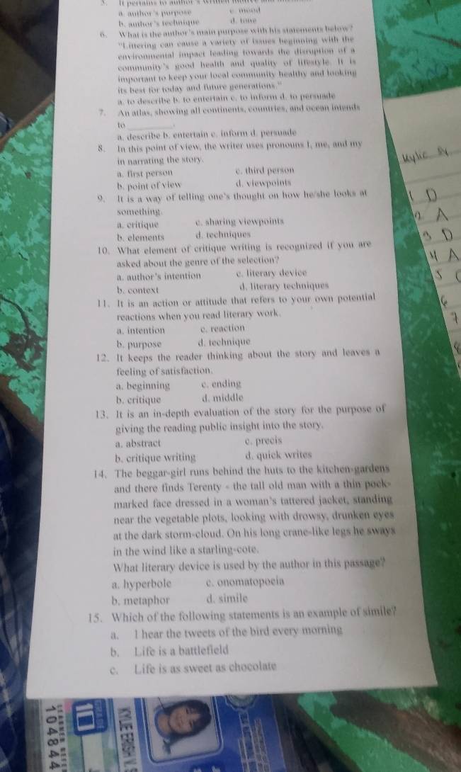 a. author's purpose e meod
b anthor 's technique d. tone
6. What is the author's main purpose with his statements below?
"Littering can cause a variety of issues beginning with the
environmental impact leading towards the disruption of a
community's good health and quality of lifestyle. It is
important to keep your local community healthy and looking
its best for today and future generations."
a. to describe b. to entertain c. to inform d. to persuade
7. An atlas, showing all continents, countries, and ocean intends
to_
a. describe b. entertain c. inform d. persuade
8. In this point of view, the writer uses pronouns I, me, and my
in narrating the story.
a. first person c. third person
b. point of view d. viewpoints
9. It is a way of telling one's thought on how he/she looks at
something
a. critique c. sharing viewpoints
b. elements d. techniques
10. What element of critique writing is recognized if you are
asked about the genre of the selection?
a. author's intention c. literary device
b. context d. literary techniques
11. It is an action or attitude that refers to your own potential
reactions when you read literary work.
a. intention c. reaction
b. purpose d. technique
12. It keeps the reader thinking about the story and leaves a
feeling of satisfaction.
a. beginning c. ending
b. critique d. middle
13. It is an in-depth evaluation of the story for the purpose of
giving the reading public insight into the story.
a. abstract c. precis
b. critique writing d. quick writes
14. The beggar-girl runs behind the huts to the kitchen-gardens
and there finds Terenty - the tall old man with a thin poek
marked face dressed in a woman's tattered jacket, standing
near the vegetable plots, looking with drowsy, drunken eyes
at the dark storm-cloud. On his long crane-like legs he sways
in the wind like a starling-cote.
What literary device is used by the author in this passage?
a. hyperbole c. onomatopoeia
b. metaphor d. simile
15. Which of the following statements is an example of simile?
a. I hear the tweets of the bird every morning
b. Life is a battlefield
c. Life is as sweet as chocolate
。
A
: