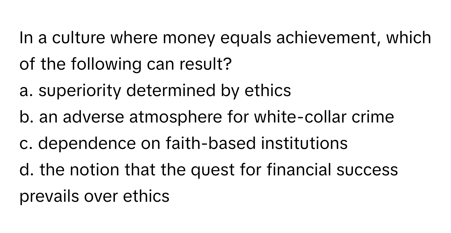 In a culture where money equals achievement, which of the following can result?

a. superiority determined by ethics
b. an adverse atmosphere for white-collar crime
c. dependence on faith-based institutions
d. the notion that the quest for financial success prevails over ethics