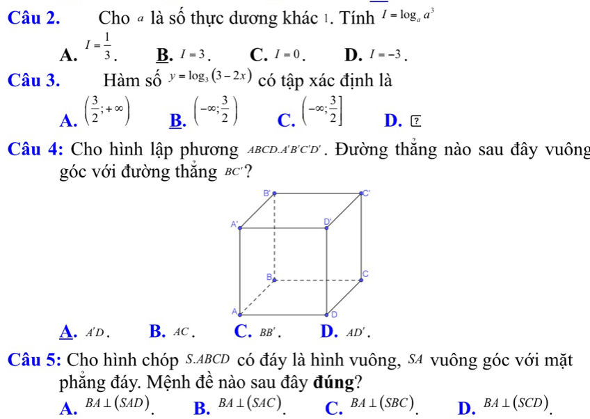 Cho « là số thực dương khác 1. Tính I=log _aa^3
A. I= 1/3 .
B. I=3. C. I=0. D. I=-3. 
Câu 3. Hàm số y=log _3(3-2x) có tập xác định là
A. ( 3/2 ;+∈fty ) (-∈fty ; 3/2 ) (-∈fty ; 3/2 ] D.
B.
C.
Câu 4: Cho hình lập phương abcd. a'b'c'd'. Đường thăng nào sau đây vuông
góc với đường thắng €c?
A. A'D. B. AC. C. BB'. D. AD'. 
Câu 5: Cho hình chóp S. ABCD có đáy là hình vuông, S4 vuông góc với mặt
phăng đáy. Mệnh đề nào sau đây đúng?
A. BA⊥ (SAD) B. BA⊥ (SAC) C. BA⊥ (SBC). D. BA⊥ (SCD).