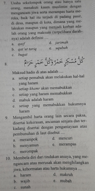 Usaha sekelompok orang atau hanya satu
orang, menakuti kaum muslimin dengan
mengancam jiwa serta merampas harta me-
reka, baik hal itu terjadi di padang pasir,
di desa, maupun di kota, dimana yang me-
lakukan maupun yang menjadi korban ada-
lah orang yang maksum (terpelihara darah-
nya) adalah definisi ....
a. qazf d. jarimah
b. gat 'ut tariq e. uqubah
c. bugat

8.
Maksud hadis di atas adalah ....
a. setiap pemabuk akan melakukan hal-hal
yang haram
b. setiap khamr akan memabukkan
c. setiap yang haram memabukkan
d. mabuk adalah haram
e. setiap yang memabukkan hukumnya
haram
9. Mengambil harta orang lain secara paksa,
disertai kekerasan, ancaman senjata dan ter-
kadang disertai dengan penganiayaan atau
pembunuhan di laut disebut ....
a. merampok d. mencuri
b. menyamun e. merampas
c. merompak
10. Membela diri dari tindakan aniaya, yang me-
ngancam atau merusak akan menghilangkan
jiwa, kehormatan atau harta hukumnya ....
a. haram d. makruh
b. wajib e. mubah
c. sunah