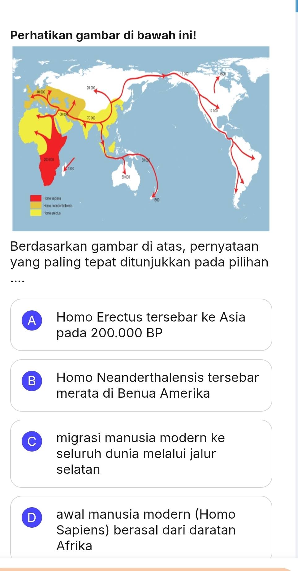 Perhatikan gambar di bawah ini!
Berdasarkan gambar di atas, pernyataan
yang paling tepat ditunjukkan pada pilihan
…
Homo Erectus tersebar ke Asia
pada 200.000 BP
B Homo Neanderthalensis tersebar
merata di Benua Amerika
C migrasi manusia modern ke
seluruh dunia melalui jalur
selatan
D awal manusia modern (Homo
Sapiens) berasal dari daratan
Afrika