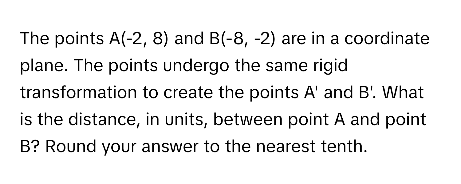 The points A(-2, 8) and B(-8, -2) are in a coordinate plane.  The points undergo the same rigid transformation to create the points A' and B'. What is the distance, in units, between point A and point B? Round your answer to the nearest tenth.