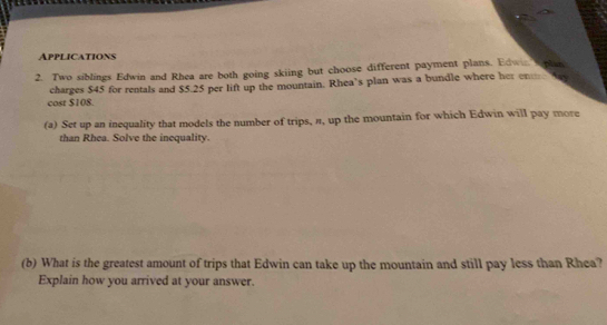 Applications 
2. Two siblings Edwin and Rhea are both going skiing but choose different payment plans. Edwin splan 
cost $108. charges $45 for rentals and $5.25 per lift up the mountain. Rhea’s plan was a bundle where her en 
(a) Set up an inequality that models the number of trips, ", up the mountain for which Edwin will pay more 
than Rhea. Solve the inequality. 
(b) What is the greatest amount of trips that Edwin can take up the mountain and still pay less than Rhea? 
Explain how you arrived at your answer.