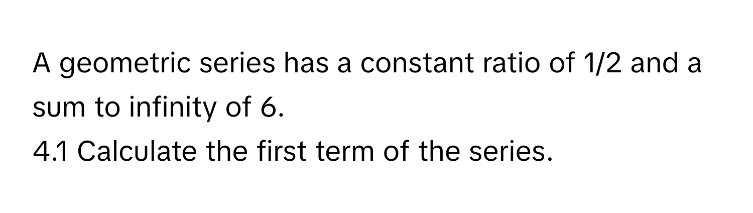 A geometric series has a constant ratio of 1/2 and a sum to infinity of 6. 
4.1 Calculate the first term of the series.