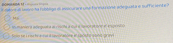 DOMANDA 12 - Risposta Singola
Il datore di lavoro ha l'obbligo di assicurare una formazione adeguata e sufficiente?
Mai
In maniera adeguata ai rischi a cui il lavoratore e' esposto
Solo se i rischi a cui il lavoratore e' sposto sono gravi