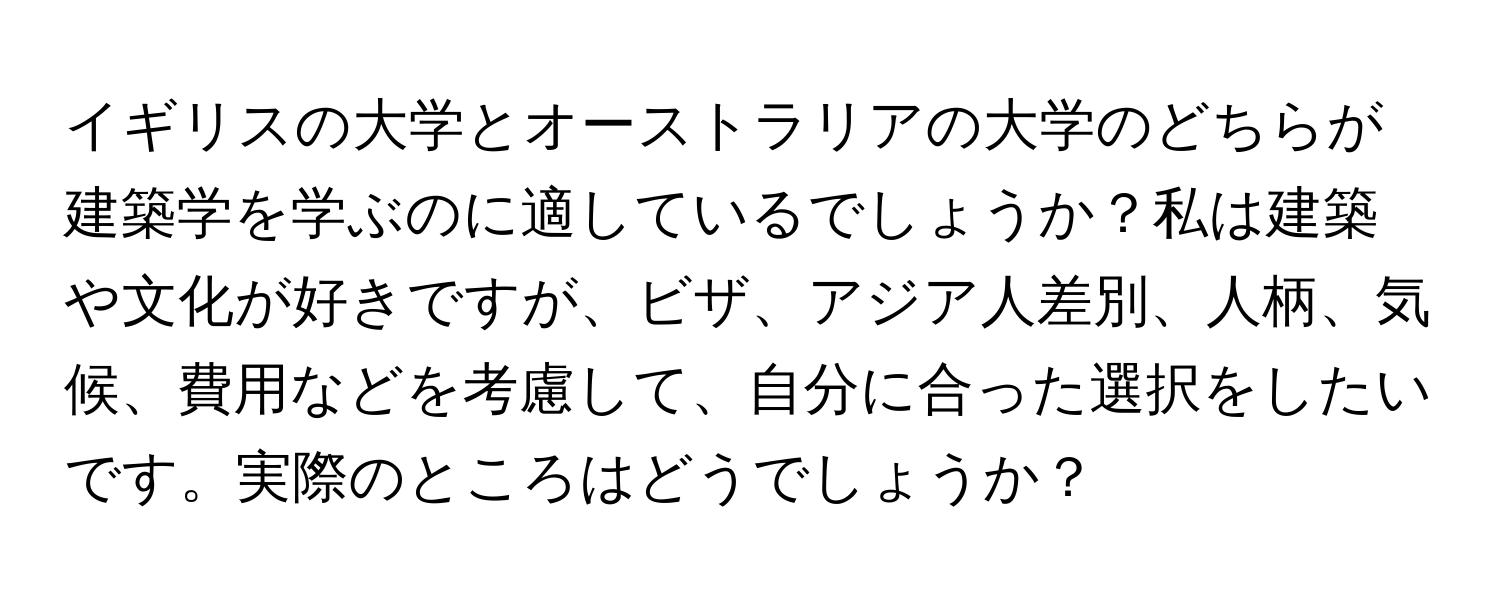 イギリスの大学とオーストラリアの大学のどちらが建築学を学ぶのに適しているでしょうか？私は建築や文化が好きですが、ビザ、アジア人差別、人柄、気候、費用などを考慮して、自分に合った選択をしたいです。実際のところはどうでしょうか？