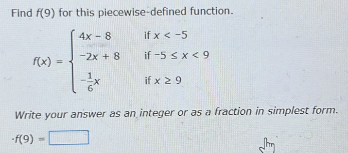 Find f(9) for this piecewise-defined function.
f(x)=beginarrayl 4x-8ifx <9 - 1/6 xifx≥ 9endarray.
Write your answer as an integer or as a fraction in simplest form.
· f(9)=□