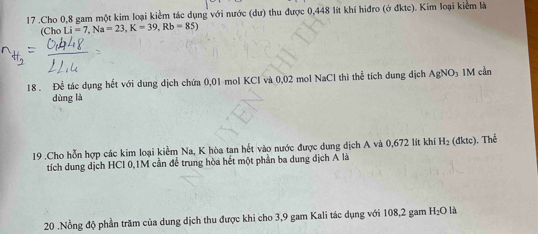 17 .Cho 0,8 gam một kim loại kiềm tác dụng với nước (dư) thu được 0,448 lít khí hiđro (ở đktc). Kim loại kiểm là 
(Cho Li=7, Na=23, K=39,Rb=85)
18 . Để tác dụng hết với dung dịch chứa 0,01 mol KCl và 0,02 mol NaCl thì thể tích dung dịch AgNO₃ 1M cần 
dùng là 
19 .Cho hỗn hợp các kim loại kiểm Na, K hòa tan hết vào nước được dung dịch A và 0,672 lít khí H_2 (đktc). Thể 
tích dung dịch HCl 0,1M cần để trung hòa hết một phần ba dung dịch A là 
20 .Nồng độ phần trăm của dung dịch thu được khi cho 3,9 gam Kali tác dụng với 108, 2 gam H_2O là