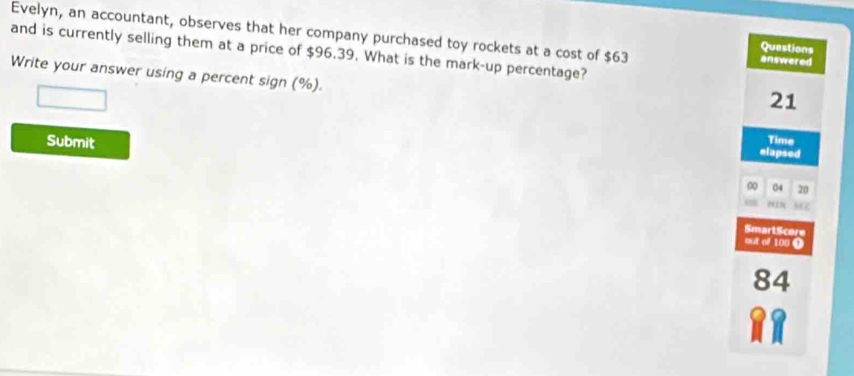 Evelyn, an accountant, observes that her company purchased toy rockets at a cost of $63 answered 
Questions 
and is currently selling them at a price of $96.39. What is the mark-up percentage? 
Write your answer using a percent sign (%).
21
Submit 
Time 
elapsed 
∞ 04 20
SmartScore 
out of 100 0
84