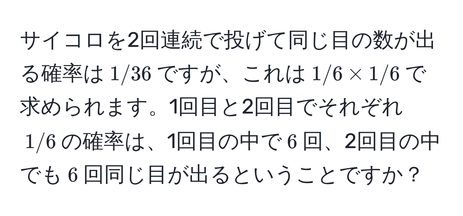 サイコロを2回連続で投げて同じ目の数が出る確率は$1/36$ですが、これは$1/6 * 1/6$で求められます。1回目と2回目でそれぞれ$1/6$の確率は、1回目の中で$6$回、2回目の中でも$6$回同じ目が出るということですか？