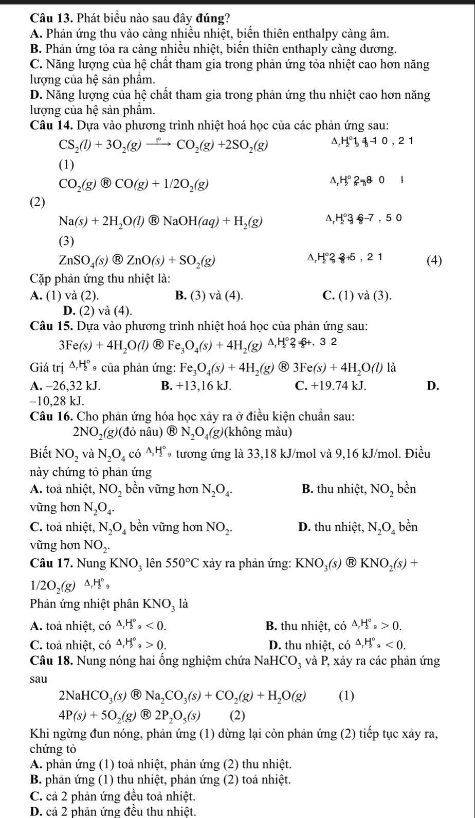 Phát biểu nào sau đây đúng?
A. Phản ứng thu vào càng nhiều nhiệt, biến thiên enthalpy càng âm.
B. Phản ứng tỏa ra càng nhiều nhiệt, biến thiên enthaply càng dương.
C. Năng lượng của hệ chất tham gia trong phản ứng tỏa nhiệt cao hơn năng
lượng của hệ sản phẩm.
D. Năng lượng của hệ chất tham gia trong phản ứng thu nhiệt cao hơn năng
lượng của hhat e sản phầm.
Câu 14. Dựa vào phương trình nhiệt hoá học của các phản ứng sau:
CS_2(l)+3O_2(g)xrightarrow t°CO_2(g)+2SO_2(g)
^ H_2^((circ)b_8^-10,21
(1)
CO_2)(g) enclosecircle8CO(g)+1/2O_2(g)
D H_2^((circ)2_8)+0|
(2)
Na(s)+2H_2O(l) enclosecircle1NaOH(aq)+H_2(g)
H_2^((circ)3_8)-7,50
(3)
ZnSO_4(s) enclosecircleRZnO(s)+SO_2(g) △,H°3 3+5,21 (4)
Cặp phản ứng thu nhiệt là:
A. (1) và (2). B. (3) và (4). C. (1) và (3).
D. (2) và (4)
Câu 15. Dựa vào phương trình nhiệt hoá học của phản ứng sau:
3Fe(s)+4H_2O(l) R Fe_3O_4(s)+4H_2 g △ _rH_2^((circ)? f+, 3 2
Giá trị △ _r)H_2^((circ) *9 của phản ứng: Fe_3)O_4(s)+4H_2(g) R 3Fe(s)+4H_2O(l) là
A. -26,32 kJ. B. +13,16kJ. C. +19.74 kJ. D.
−10,28 kJ.
Câu 16. Cho phản ứng hóa học xảy ra ở điều kiện chuẩn sau:
2NO_2(g)(donhat au)  enclosecircleRN_2O_4(g) (không màu)
Biết NO_2 và N_2O_4co^(△)_1H_2^((circ) * tương ứng là 33,18 kJ/mol và 9,16 kJ/mol. Điều
này chứng tỏ phản ứng
A. toả nhiệt, NO_2) bền vững hơn N_2O_4. B. thu nhiệt, NO_2 bhat er 1
vững hơn N_2O_4.
C. toả nhiệt, N_2O_4 bền vững hơn NO_2. D. thu nhiệt, N_2O_4 bền
vững hơn NO_2.
Câu 17. Nung KNO_3 lên 550°C xảy ra phản ứng: KNO_3(s) Ⓡ KNO_2(s)+
1/2O_2(g)△ _rH_2^((circ)_9)
Phản ứng nhiệt phân KNOạ là
A. toả nhiệt, có △ _rH_2^((circ),<0. B. thu nhiệt, có △ _r)H_2^((circ)_9)>0.
C. toả nhiệt, có △ _rH_2^((circ),>0. D. thu nhiệt, có △ _r)H_2^((circ),<0.
Câu 18. Nung nóng hai ống nghiệm chứa NaH ICO_3) và P , xảy ra các phản ứng
sau
2NaHCO_3(s) R Na_2CO_3(s)+CO_2(g)+H_2O(g) (1)
4P(s)+5O_2(g) R 2P_2O_5(s) (2)
Khi ngừng đun nóng, phản ứng (1) dừng lại còn phản ứng (2) tiếp tục xảy ra,
chứng tỏ
A. phản ứng (1) toả nhiệt, phản ứng (2) thu nhiệt.
B. phản ứng (1) thu nhiệt, phản ứng (2) toả nhiệt.
C. cả 2 phản ứng đều toả nhiệt.
D. cả 2 phản ứng đều thu nhiệt.