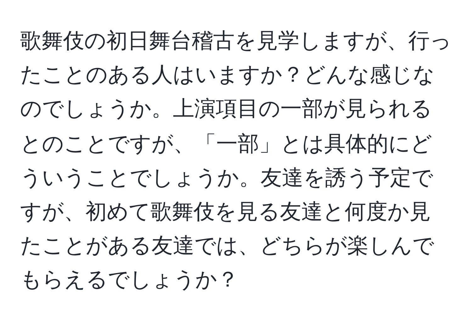 歌舞伎の初日舞台稽古を見学しますが、行ったことのある人はいますか？どんな感じなのでしょうか。上演項目の一部が見られるとのことですが、「一部」とは具体的にどういうことでしょうか。友達を誘う予定ですが、初めて歌舞伎を見る友達と何度か見たことがある友達では、どちらが楽しんでもらえるでしょうか？