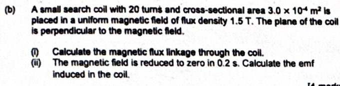 A small search coil with 20 turns and cross-sectional area 3.0* 10^(-4)m^2 is 
placed in a uniform magnetic fleld of flux density 1.5 T. The plane of the coil 
is perpendicular to the magnetic field. 
(1) Calculate the magnetic flux linkage through the coil. 
(ii) The magnetic field is reduced to zero in 0.2 s. Calculate the emf 
induced in the coil.