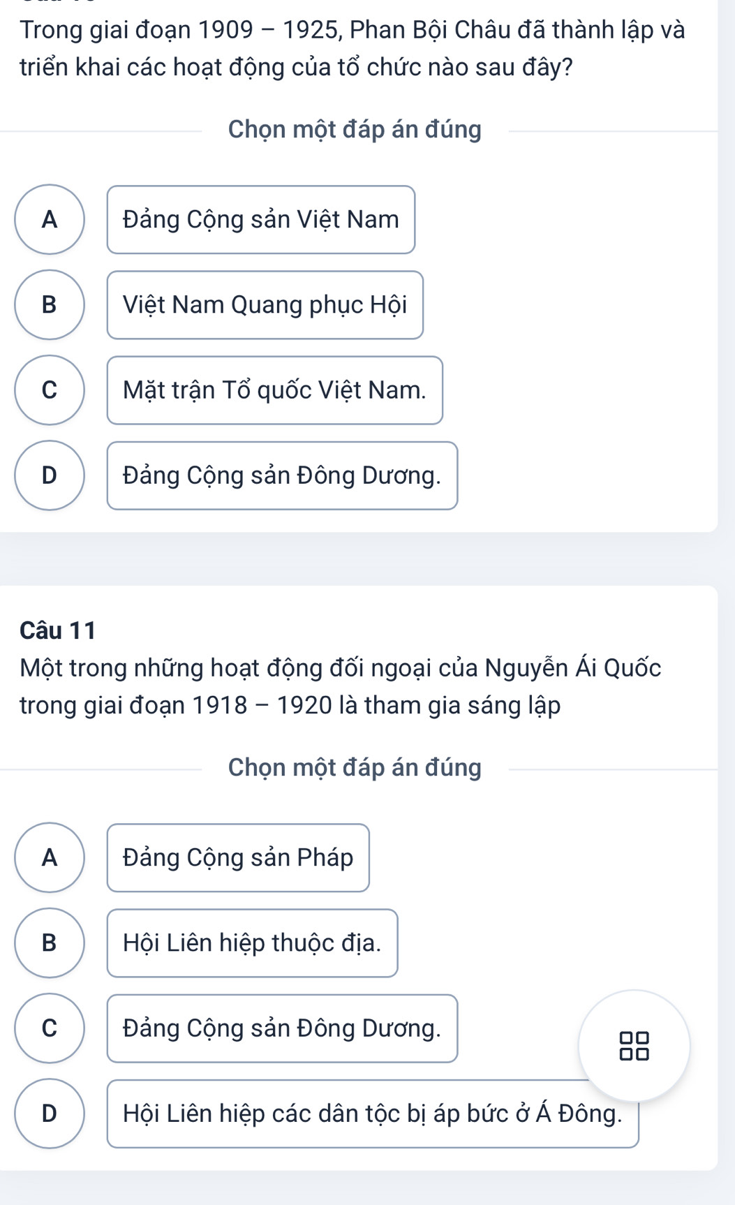 Trong giai đoạn 1909 - 1925, Phan Bội Châu đã thành lập và
triển khai các hoạt động của tổ chức nào sau đây?
Chọn một đáp án đúng
A Đảng Cộng sản Việt Nam
B Việt Nam Quang phục Hội
C Mặt trận Tổ quốc Việt Nam.
D Đảng Cộng sản Đông Dương.
Câu 11
Một trong những hoạt động đối ngoại của Nguyễn Ái Quốc
trong giai đoạn 1918 - 1920 là tham gia sáng lập
Chọn một đáp án đúng
A Đảng Cộng sản Pháp
B Hội Liên hiệp thuộc địa.
C Đảng Cộng sản Đông Dương.
□□
D Hội Liên hiệp các dân tộc bị áp bức ở Á Đông.