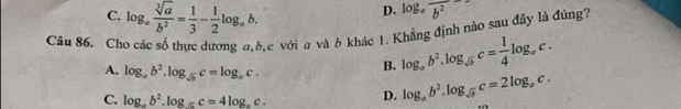 C. log _a sqrt[3](a)/b^2 = 1/3 - 1/2 log _ab.
D. log _afrac b^2
Câu 86. Cho các số thực dương đ, b, c với a và b khác 1. Khẳng định nào sau đây là đúng?
A. log _ab^2.log _sqrt(b)c=log _ac.
B. log _ab^2.log _sqrt(b)c= 1/4 log _ac.
C. log _ab^2.log _ac=4log _ac.
D. log _ab^2.log _sqrt(b)c=2log _ac.