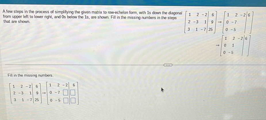 A few steps in the process of simplifying the given matrix to row-echelon form, with 1s down the diagonal
from upper left to lower right, and 0s below the 1s, are shown. Fill in the missing numbers in the steps beginbmatrix 1&2&-2|6 2&-3&1|&9 3&1to beginbmatrix 1&2&-2 0&-7 0&-5end(bmatrix)^
that are shown.
to beginbmatrix 1&2&-2 0&1 0&-5end(bmatrix)^6]
Fill in the missing numbers.
beginbmatrix 1&2&-2 2&-3&1 3&1&-7endbmatrix to 25endbmatrix to beginbmatrix 1&2&-2 0&-7&□  0&-5&□ endbmatrix