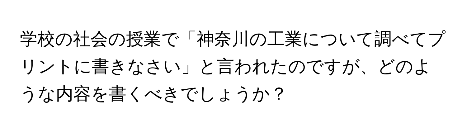 学校の社会の授業で「神奈川の工業について調べてプリントに書きなさい」と言われたのですが、どのような内容を書くべきでしょうか？