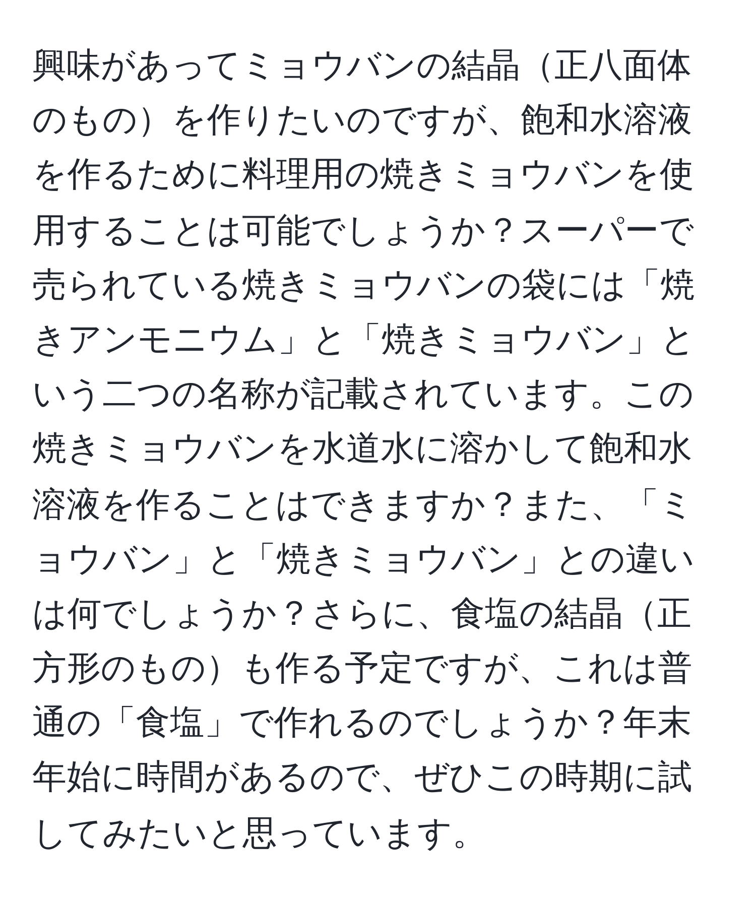 興味があってミョウバンの結晶正八面体のものを作りたいのですが、飽和水溶液を作るために料理用の焼きミョウバンを使用することは可能でしょうか？スーパーで売られている焼きミョウバンの袋には「焼きアンモニウム」と「焼きミョウバン」という二つの名称が記載されています。この焼きミョウバンを水道水に溶かして飽和水溶液を作ることはできますか？また、「ミョウバン」と「焼きミョウバン」との違いは何でしょうか？さらに、食塩の結晶正方形のものも作る予定ですが、これは普通の「食塩」で作れるのでしょうか？年末年始に時間があるので、ぜひこの時期に試してみたいと思っています。