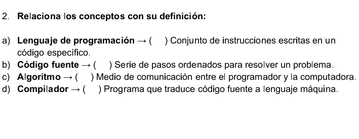 Relaciona los conceptos con su definición:
a) Lenguaje de programación → ( ) Conjunto de instrucciones escritas en un
código específico.
b) Código fuente → ( ) Serie de pasos ordenados para resolver un problema.
c) Algoritmo → ( ) Medio de comunicación entre el programador y la computadora.
d) Compilador → ( ) Programa que traduce código fuente a lenguaje máquina.