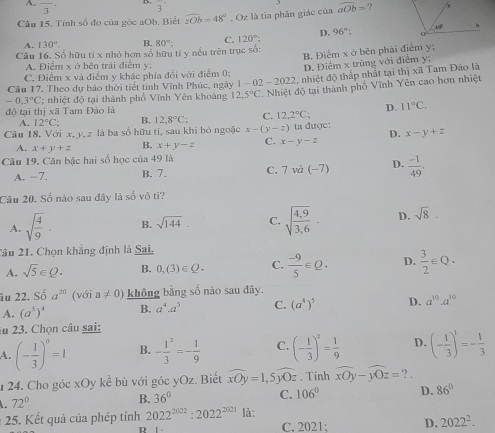 A. overline 3 3^(·)
Câu 15. Tính số đo của góc aOb. Biết overline zOb=48° , Oz là tia phân giác của overline aOb= ?
A. 130°. B.
Câu 16. Số hữu tỉ x nhỏ hơn số hữu tỉ y nếu trên trục số: 80°: C. 120° D. 96°:
B. Điểm x ở bên phải điểm y;
A. Điểm x ở bên trái điểm y:
C. Điểm x và điểm y khác phía đổi với điểm 0; D. Điểm x trùng với điễm y:
Câu 17. Theo dự báo thời tiết tinh Vĩnh Phúc, ngày 1 -02-2022 nhiệt độ thấp nhất tại thị xã Tam Đảo là
-0.3°C; nhiệt độ tại thành phố Vĩnh Yên khoáng 12.5°C. Nhiệt độ tại thành phố Vĩnh Yên cao hơn nhiệt
độ tại thị xã Tam Đảo là
A. 12°C: B. 12,8°C: C. 12,2°C; D. 11°C.
Câu 18, Với x, y,z là ba số hữu ti, sau khi bỏ ngoặc x-(y-z) ta được: D. x-y+z
A. x+y+z B. x+y-z C. x-y-z
Câu 19. Căn bậc hai số học của 49 là
A. −7. B. 7. C. 7wa(-7) D.  (-1)/49 .
Câu 20. Số nào sau đây là số vô ti?
A. sqrt(frac 4)9· B. sqrt(144). C. sqrt(frac 4,9)3,6· D. sqrt(8).
Câu 21. Chọn khẳng định là Sai,
A. sqrt(5)∈ Q. B. 0,(3)∈ Q. C.  (-9)/5 ∈ Q. D.  3/2 e : Q .
âu 22. Số a^(20) (với a!= 0) không bằng số nào sau đây.
A. (a^5)^4 B. a^4.a^5 C. (a^4)^5 D. a^(10)· a^(10)
ău 23. Chọn câu sai:
A. (- 1/3 )^0=1 B. -frac 13^(2=-frac 1)9 C. (- 1/3 )^2= 1/9  D. (- 1/3 )^1=- 1/3 
1 24. Cho góc xOy kể bù với góc yOz. Biết widehat xOy=1,5widehat yOz. Tinh widehat xOy-widehat yOz= ? .
72°
B. 36°
C. 106° D. 86°
: 25. Kết quả của phép tính 2022^(2022):2022^(2021) là: C. 2021; D. 2022^2.
D